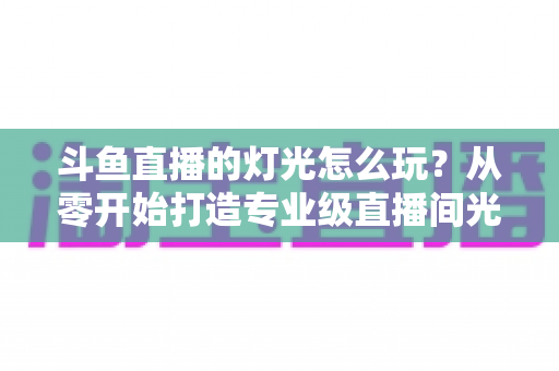 斗鱼直播的灯光怎么玩?从零开始打造专业级直播间光效的完整指南 斗鱼直播的灯光怎么玩?从零开始打造专业级直播间光效的完整指南