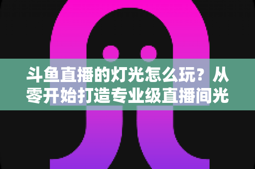 斗鱼直播的灯光怎么玩？从零开始打造专业级直播间光效的完整指南