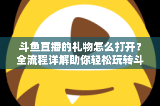 斗鱼直播的礼物怎么打开？全流程详解助你轻松玩转斗鱼礼物功能