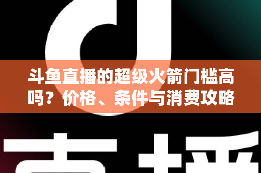 斗鱼直播的超级火箭门槛高吗?价格、条件与消费攻略一文全解析 斗鱼直播的超级火箭门槛高吗?价格、条件与消费攻略一文全解析