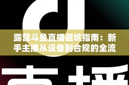 露营斗鱼直播避坑指南：新手主播从设备到合规的全流程防雷手册