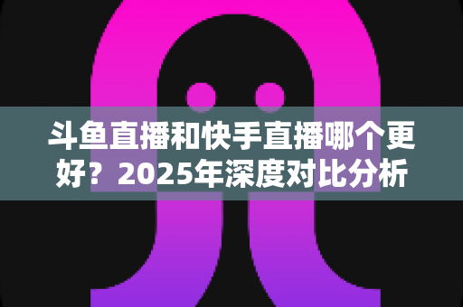 斗鱼直播和快手直播哪个更好？2025年深度对比分析与选择指南