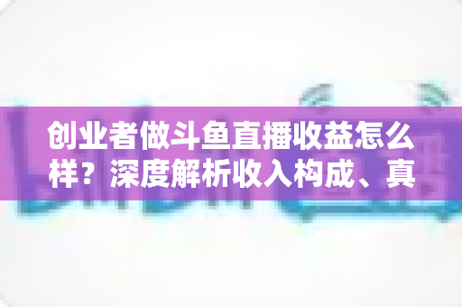 创业者做斗鱼直播收益怎么样？深度解析收入构成、真实水平与赚钱策略