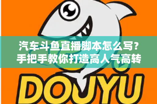 汽车斗鱼直播脚本怎么写？手把手教你打造高人气高转化的汽车直播间