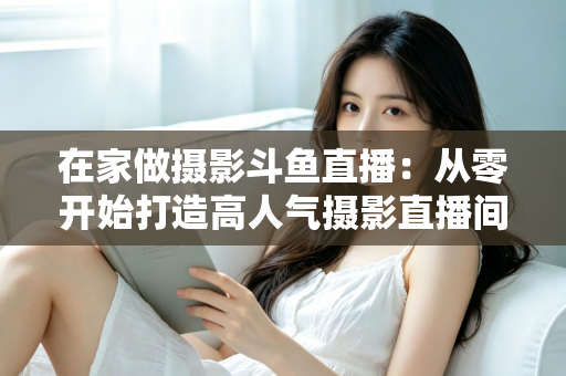 在家做摄影斗鱼直播:从零开始打造高人气摄影直播间的实用指南 在家做摄影斗鱼直播:从零开始打造高人气摄影直播间的实用指南