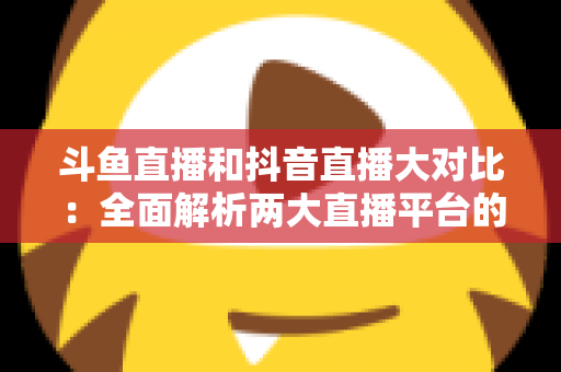 斗鱼直播和抖音直播大对比：全面解析两大直播平台的差异，助你选对舞台