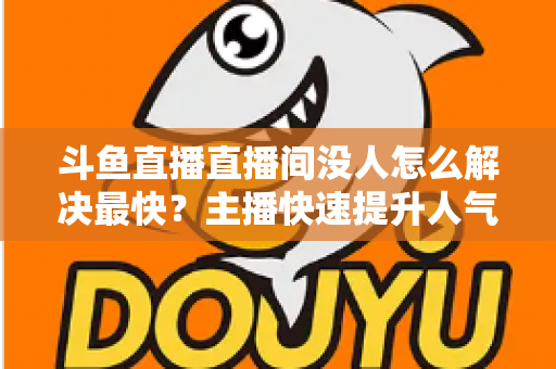 斗鱼直播直播间没人怎么解决最快？主播快速提升人气的实战攻略