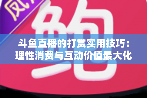 斗鱼直播的打赏实用技巧：理性消费与互动价值最大化完全指南