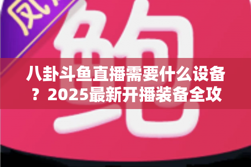 八卦斗鱼直播需要什么设备?2025最新开播装备全攻略与避坑指南 八卦斗鱼直播需要什么设备?2025最新开播装备全攻略与避坑指南