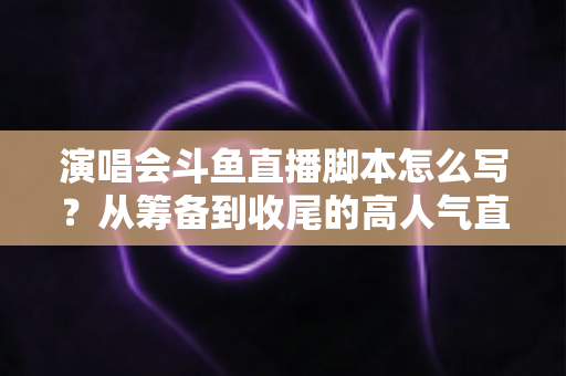 演唱会斗鱼直播脚本怎么写？从筹备到收尾的高人气直播脚本撰写全攻略