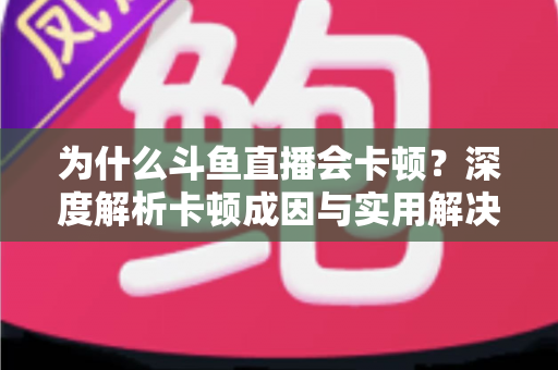 为什么斗鱼直播会卡顿？深度解析卡顿成因与实用解决方案全指南