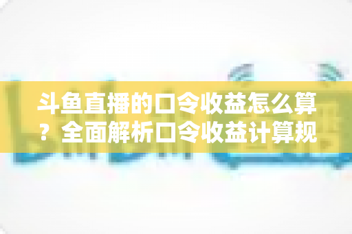 斗鱼直播的口令收益怎么算？全面解析口令收益计算规则、结算流程与提升技巧的实用指南