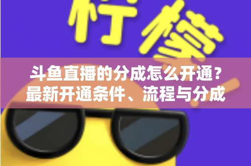斗鱼直播的分成怎么开通?最新开通条件、流程与分成比例全攻略 斗鱼直播的分成怎么开通?最新开通条件、流程与分成比例全攻略