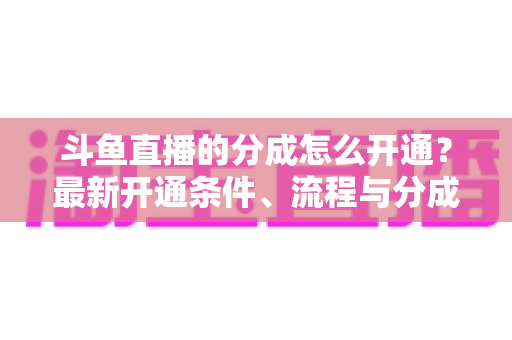 斗鱼直播的分成怎么开通？最新开通条件、流程与分成比例全攻略