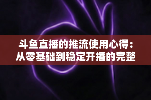 斗鱼直播的推流使用心得:从零基础到稳定开播的完整实战指南 斗鱼直播的推流使用心得:从零基础到稳定开播的完整实战指南