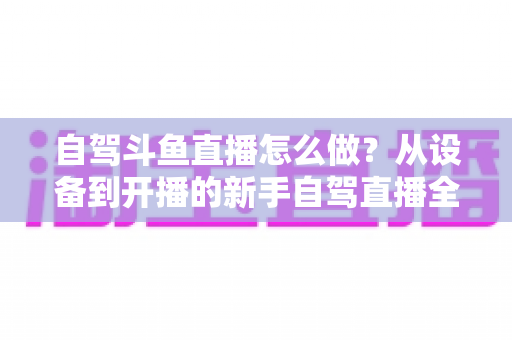 自驾斗鱼直播怎么做？从设备到开播的新手自驾直播全流程实战指南