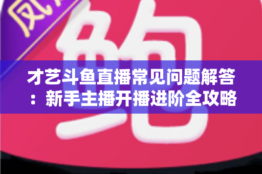 才艺斗鱼直播常见问题解答:新手主播开播进阶全攻略 才艺斗鱼直播常见问题解答:新手主播开播进阶全攻略