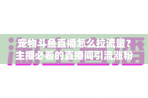 宠物斗鱼直播怎么拉流量？主播必看的直播间引流涨粉实战全攻略
