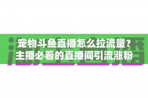 宠物斗鱼直播怎么拉流量？主播必看的直播间引流涨粉实战全攻略