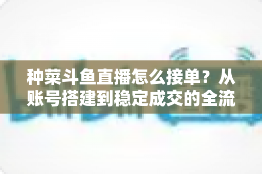 种菜斗鱼直播怎么接单？从账号搭建到稳定成交的全流程实战指南