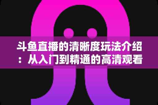 斗鱼直播的清晰度玩法介绍:从入门到精通的高清观看体验全攻略 斗鱼直播的清晰度玩法介绍:从入门到精通的高清观看体验全攻略