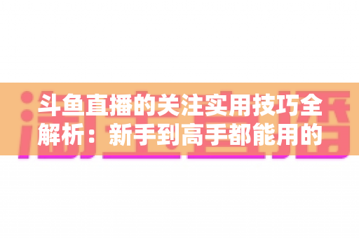 斗鱼直播的关注实用技巧全解析：新手到高手都能用的高效关注管理指南