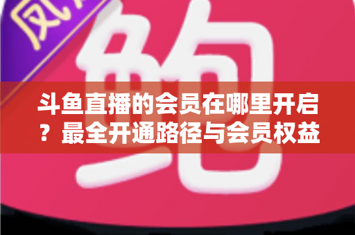 斗鱼直播的会员在哪里开启？最全开通路径与会员权益详解