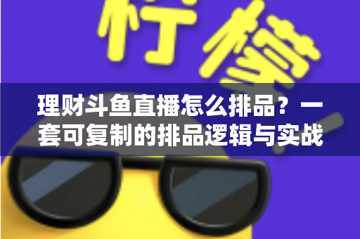 理财斗鱼直播怎么排品?一套可复制的排品逻辑与实战避坑全攻略 理财斗鱼直播怎么排品?一套可复制的排品逻辑与实战避坑全攻略
