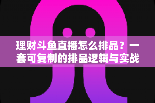 理财斗鱼直播怎么排品？一套可复制的排品逻辑与实战避坑全攻略
