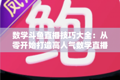 数学斗鱼直播技巧大全：从零开始打造高人气数学直播间的实战指南