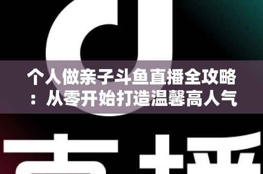 个人做亲子斗鱼直播全攻略：从零开始打造温馨高人气亲子直播间的实战指南