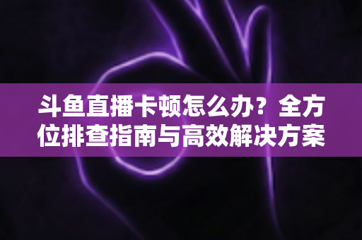 斗鱼直播卡顿怎么办?全方位排查指南与高效解决方案大公开 斗鱼直播卡顿怎么办?全方位排查指南与高效解决方案大公开