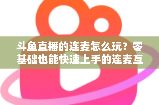斗鱼直播的连麦怎么玩?零基础也能快速上手的连麦互动全攻略 斗鱼直播的连麦怎么玩?零基础也能快速上手的连麦互动全攻略