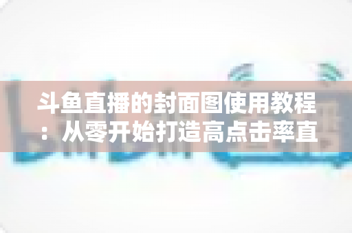 斗鱼直播的封面图使用教程：从零开始打造高点击率直播间的完整指南