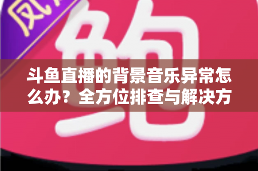 斗鱼直播的背景音乐异常怎么办？全方位排查与解决方案指南