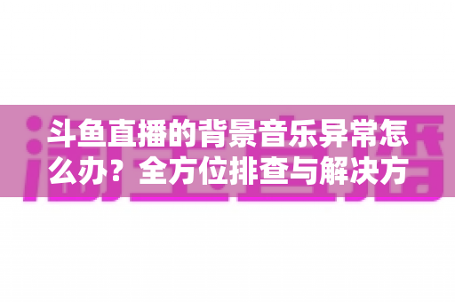 斗鱼直播的背景音乐异常怎么办？全方位排查与解决方案指南
