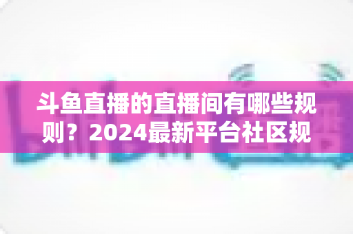 斗鱼直播的直播间有哪些规则?2024最新平台社区规范与主播守则全解析 斗鱼直播的直播间有哪些规则?2024最新平台社区规范与主播守则全解析