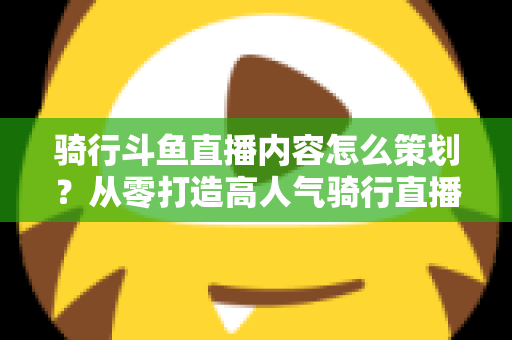 骑行斗鱼直播内容怎么策划？从零打造高人气骑行直播间的完整攻略