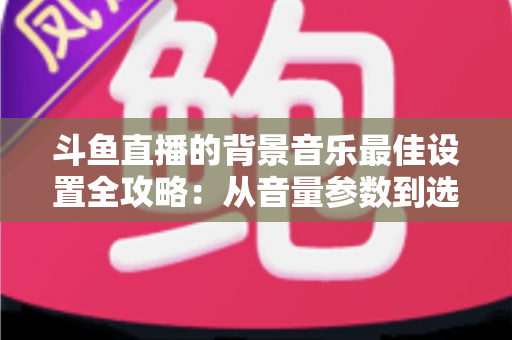 斗鱼直播的背景音乐最佳设置全攻略：从音量参数到选曲技巧的一站式实用指南