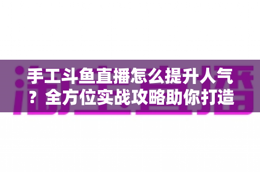 手工斗鱼直播怎么提升人气？全方位实战攻略助你打造高人气手工直播间