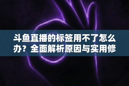 斗鱼直播的标签用不了怎么办？全面解析原因与实用修复方案，助你快速恢复直播间曝光