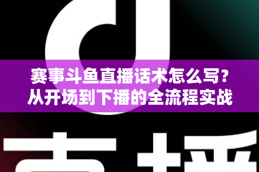 赛事斗鱼直播话术怎么写？从开场到下播的全流程实战指南