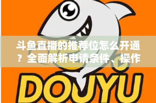 斗鱼直播的推荐位怎么开通？全面解析申请条件、操作流程与实用技巧