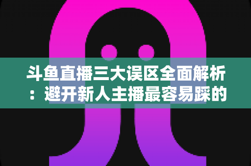 斗鱼直播三大误区全面解析：避开新人主播最容易踩的坑，快速提升直播间人气与收益