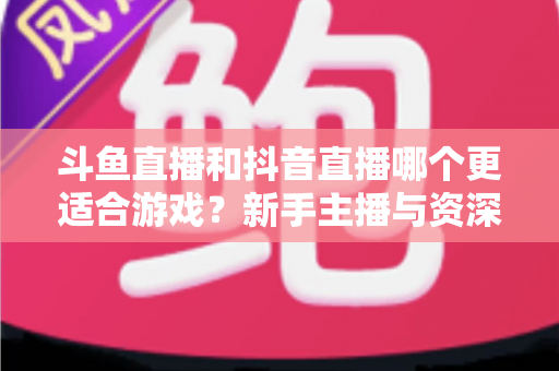 斗鱼直播和抖音直播哪个更适合游戏？新手主播与资深玩家的平台选择深度对比指南