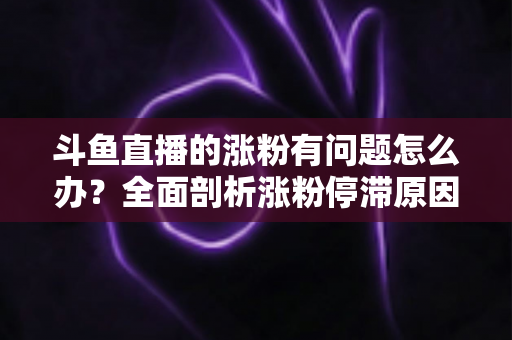 斗鱼直播的涨粉有问题怎么办？全面剖析涨粉停滞原因与高效增粉实战指南