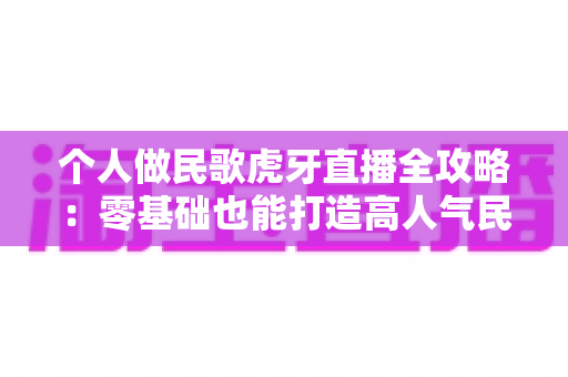 个人做民歌虎牙直播全攻略:零基础也能打造高人气民歌直播间 个人做民歌虎牙直播全攻略:零基础也能打造高人气民歌直播间