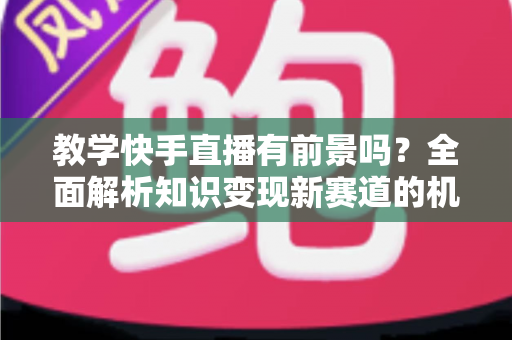 教学快手直播有前景吗？全面解析知识变现新赛道的机遇、挑战与实战指南