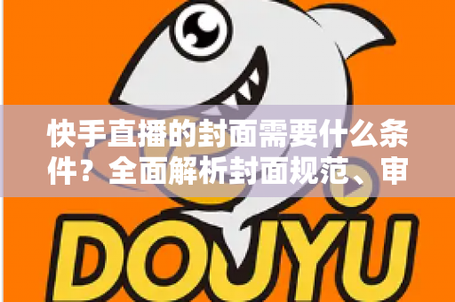 快手直播的封面需要什么条件？全面解析封面规范、审核标准与优化技巧