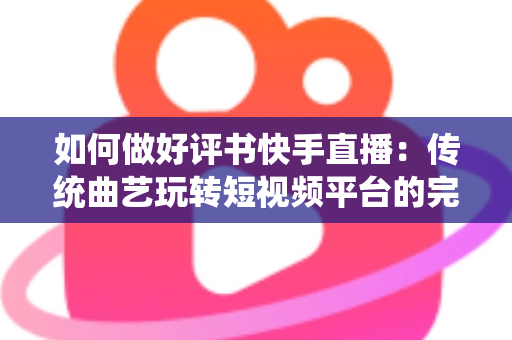 如何做好评书快手直播：传统曲艺玩转短视频平台的完整实战攻略